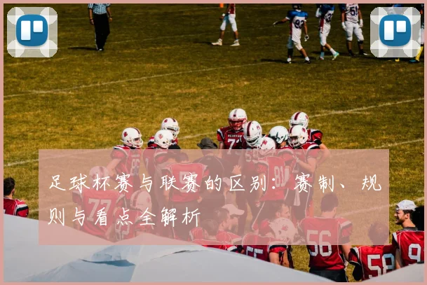 足球杯赛与联赛的区别：赛制、规则与看点全解析