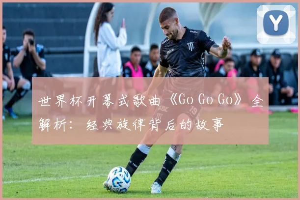 世界杯开幕式歌曲《Go Go Go》全解析：经典旋律背后的故事