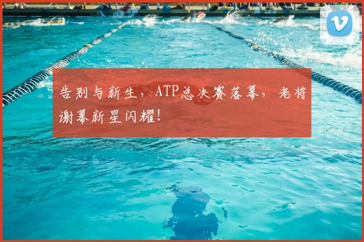 告别与新生，ATP总决赛落幕，老将谢幕新星闪耀！