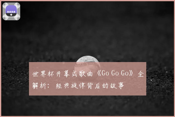 世界杯开幕式歌曲《Go Go Go》全解析：经典旋律背后的故事