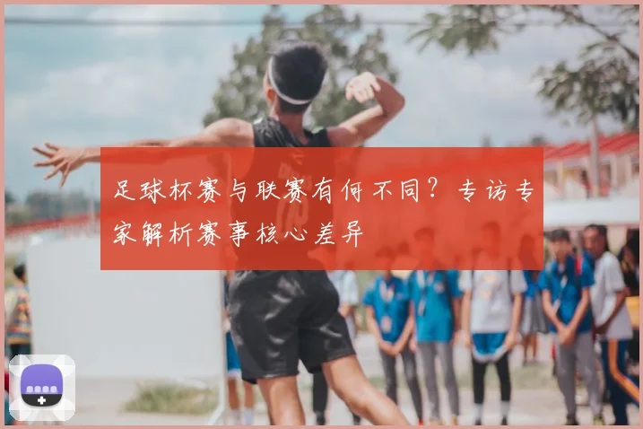 足球杯赛与联赛有何不同?专访专家解析赛事核心差异