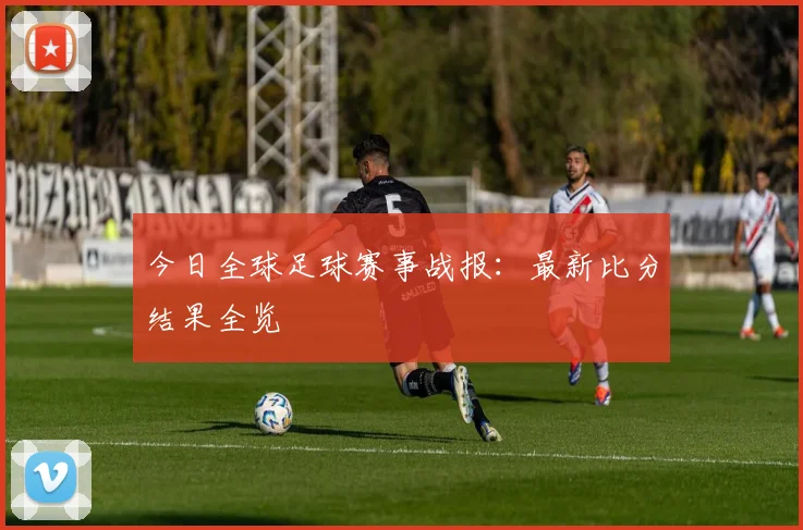 今日全球足球赛事战报:最新比分结果全览