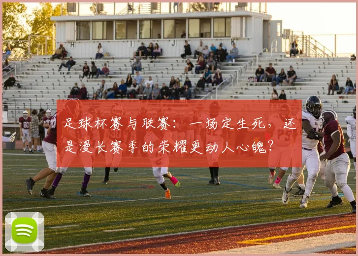 足球杯赛与联赛：一场定生死，还是漫长赛季的荣耀更动人心魄？